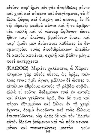 αἰτίαν· παρ' ἡμῖν μὲν γὰρ ἀσφόδελος μόνον
καὶ χοαὶ καὶ πόπανα καὶ ἐναγίσματα, τὰ δ'
ἄλλα ζόφος καὶ ὁμίχλη καὶ σκότος, ἐν δὲ
τῷ οὐρανῷ φαιδρὰ πάντα καὶ ἥ τε ἀμβρο-
σία πολλὴ καὶ τὸ νέκταρ ἄφθονον· ὥστε
ἥδιον παρ' ἐκείνοις βραδύνειν ἔοικε. καὶ
παρ' ἡμῶν μὲν ἀνίπταται καθάπερ ἐκ δε-
σμωτηρίου τινὸς ἀποδιδράσκων· ἐπειδὰν
δὲ καιρὸς κατιέναι, σχολῇ καὶ βάδην μόγις
ποτὲ κατέρχεται.
{ΚΛΩΘΩ} Μηκέτι χαλέπαινε, ὦ Χάρων·
πλησίον γὰρ αὐτὸς οὗτος, ὡς ὁρᾷς, πολ-
λούς τινας ἡμῖν ἄγων, μᾶλλον δὲ ὥσπερ τι
αἰπόλιον ἀθρόους αὐτοὺς τῇ ῥάβδῳ σοβῶν.
ἀλλὰ τί τοῦτο; δεδεμένον τινὰ ἐν αὐτοῖς
καὶ ἄλλον γελῶντα ὁρῶ, ἕνα δέ τινα καὶ
πήραν ἐξημμένον καὶ ξύλον ἐν τῇ χειρὶ
ἔχοντα, δριμὺ ἐνορῶντα καὶ τοὺς ἄλλους
ἐπισπεύδοντα. οὐχ ὁρᾷς δὲ καὶ τὸν Ἑρμῆν
αὐτὸν ἱδρῶτι ῥεόμενον καὶ τὼ πόδε κεκονι-
μένον καὶ πνευστιῶντα; μεστὸν γοῦν
348
 