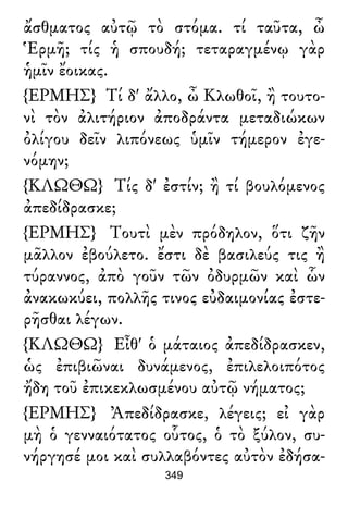 ἄσθματος αὐτῷ τὸ στόμα. τί ταῦτα, ὦ
Ἑρμῆ; τίς ἡ σπουδή; τεταραγμένῳ γὰρ
ἡμῖν ἔοικας.
{ΕΡΜΗΣ} Τί δ' ἄλλο, ὦ Κλωθοῖ, ἢ τουτο-
νὶ τὸν ἀλιτήριον ἀποδράντα μεταδιώκων
ὀλίγου δεῖν λιπόνεως ὑμῖν τήμερον ἐγε-
νόμην;
{ΚΛΩΘΩ} Τίς δ' ἐστίν; ἢ τί βουλόμενος
ἀπεδίδρασκε;
{ΕΡΜΗΣ} Τουτὶ μὲν πρόδηλον, ὅτι ζῆν
μᾶλλον ἐβούλετο. ἔστι δὲ βασιλεύς τις ἢ
τύραννος, ἀπὸ γοῦν τῶν ὀδυρμῶν καὶ ὧν
ἀνακωκύει, πολλῆς τινος εὐδαιμονίας ἐστε-
ρῆσθαι λέγων.
{ΚΛΩΘΩ} Εἶθ' ὁ μάταιος ἀπεδίδρασκεν,
ὡς ἐπιβιῶναι δυνάμενος, ἐπιλελοιπότος
ἤδη τοῦ ἐπικεκλωσμένου αὐτῷ νήματος;
{ΕΡΜΗΣ} Ἀπεδίδρασκε, λέγεις; εἰ γὰρ
μὴ ὁ γενναιότατος οὗτος, ὁ τὸ ξύλον, συ-
νήργησέ μοι καὶ συλλαβόντες αὐτὸν ἐδήσα-
349
 