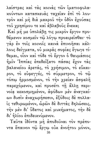 λαίστρας καὶ τὰς κοινὰς τῶν ἱματιοφυλα-
κούντων κατασκευὰς ταχεῖαν ἐπὶ τὸ λου-
τρὸν καὶ μὴ διὰ μακροῦ τὴν ὁδὸν ἐχούσας
τοῦ χρησίμου τε καὶ ἀβλαβοῦς ἕνεκα;
Καὶ μή με ὑπολάβῃ τις μικρὸν ἔργον προ-
θέμενον κοσμεῖν τῷ λόγῳ προαιρεῖσθαι· τὸ
γὰρ ἐν τοῖς κοινοῖς καινὰ ἐπινοῆσαι κάλ-
λους δείγματα, οὐ μικρᾶς σοφίας ἔγωγε τί-
θεμαι, οἷον καὶ τόδε τὸ ἔργον ὁ θαυμάσιος
ἡμῖν Ἱππίας ἐπεδείξατο πάσας ἔχον τὰς
βαλανείου ἀρετάς, τὸ χρήσιμον, τὸ εὔκαι-
ρον, τὸ εὐφεγγές, τὸ σύμμετρον, τὸ τῷ
τόπῳ ἡρμοσμένον, τὸ τὴν χρείαν ἀσφαλῆ
παρεχόμενον, καὶ προσέτι τῇ ἄλλῃ περι-
νοίᾳ κεκοσμημένον, ἀφόδων μὲν ἀναγκαί-
ων δυσὶν ἀναχωρήσεσιν, ἐξόδοις δὲ πολλα-
ῖς τεθυρωμένον, ὡρῶν δὲ διττὰς δηλώσεις,
τὴν μὲν δι' ὕδατος καὶ μυκήματος, τὴν δὲ
δι' ἡλίου ἐπιδεικνύμενον.
Ταῦτα ἰδόντα μὴ ἀποδοῦναι τὸν πρέπο-
ντα ἔπαινον τῷ ἔργῳ οὐκ ἀνοήτου μόνον,
35
 