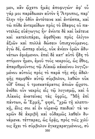 μεν, κἂν ᾤχετο ἡμᾶς ἀποφυγών· ἀφ' οὗ
γάρ μοι παρέδωκεν αὐτὸν ἡ Ἄτροπος, παρ'
ὅλην τὴν ὁδὸν ἀντέτεινε καὶ ἀντέσπα, καὶ
τὼ πόδε ἀντερείδων πρὸς τὸ ἔδαφος οὐ πα-
ντελῶς εὐάγωγος ἦν· ἐνίοτε δὲ καὶ ἱκέτευε
καὶ κατελιπάρει, ἀφεθῆναι πρὸς ὀλίγον
ἀξιῶν καὶ πολλὰ δώσειν ὑπισχνούμενος.
ἐγὼ δέ, ὥσπερ εἰκός, οὐκ ἀνίειν ὁρῶν ἀδυ-
νάτων ἐφιέμενον. ἐπεὶ δὲ κατ' αὐτὸ ἤδη τὸ
στόμιον ἦμεν, ἐμοῦ τοὺς νεκρούς, ὡς ἔθος,
ἀπαριθμοῦντος τῷ Αἰακῷ κἀκείνου λογιζο-
μένου αὐτοὺς πρὸς τὸ παρὰ τῆς σῆς ἀδελ-
φῆς πεμφθὲν αὐτῷ σύμβολον, λαθὼν οὐκ
οἶδ' ὅπως ὁ τρισκατάρατος ἀπιὼν ᾤχετο.
ἐνέδει οὖν νεκρὸς εἷς τῷ λογισμῷ, καὶ ὁ
Αἰακὸς ἀνατείνας τὰς ὀφρῦς, “Μὴ ἐπὶ
πάντων, ὦ Ἑρμῆ,” φησί, “χρῶ τῇ κλεπτι-
κῇ, ἅλις σοι αἱ ἐν οὐρανῷ παιδιαί· τὰ νε-
κρῶν δὲ ἀκριβῆ καὶ οὐδαμῶς λαθεῖν δυ-
νάμενα. τέτταρας, ὡς ὁρᾷς, πρὸς τοῖς χιλί-
οις ἔχει τὸ σύμβολον ἐγκεχαραγμένους, σὺ
350
 