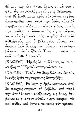 δέ μοι παρ' ἕνα ἥκεις ἄγων, εἰ μὴ τοῦτο
φής, ὡς παραλελόγισταί σε ἡ Ἄτροπος.”
ἐγὼ δὲ ἐρυθριάσας πρὸς τὸν λόγον ταχέως
ὑπεμνήσθην τῶν κατὰ τὴν ὁδόν, κἀπειδὴ
περιβλέπων οὐδαμοῦ τοῦτον εἶδον, συνεὶς
τὴν ἀπόδρασιν ἐδίωκον ὡς εἶχον τάχους
κατὰ τὴν ἄγουσαν πρὸς τὸ φῶς· εἵπετο δὲ
αὐθαίρετός μοι ὁ βέλτιστος οὗτος, καὶ
ὥσπερ ἀπὸ ὕσπληγγος θέοντες καταλαμ-
βάνομεν αὐτὸν ἤδη ἐν Ταινάρῳ· παρὰ το-
σοῦτον ἦλθε διαφυγεῖν.
{ΚΛΩΘΩ} Ἡμεῖς δέ, ὦ Χάρων, ὀλιγωρί-
αν ἤδη τοῦ Ἑρμοῦ κατεγινώσκομεν.
{ΧΑΡΩΝ} Τί οὖν ἔτι διαμέλλομεν ὡς οὐχ
ἱκανῆς ἡμῖν γεγενημένης διατριβῆς;
{ΚΛΩΘΩ} Εὖ λέγεις· ἐμβαινέτωσαν. ἐγὼ
δὲ προχειρισαμένη τὸ βιβλίον καὶ παρὰ
τὴν ἀποβάθραν καθεζομένη, ὡς ἔθος, ἐπι-
βαίνοντα ἕκαστον αὐτῶν διαγνώσομαι, τίς
καὶ πόθεν καὶ ὅντινα τεθνεὼς τὸν τρόπον·
351
 