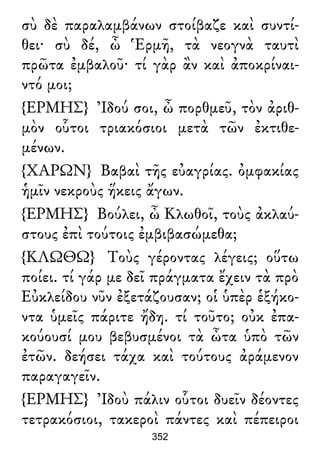 σὺ δὲ παραλαμβάνων στοίβαζε καὶ συντί-
θει· σὺ δέ, ὦ Ἑρμῆ, τὰ νεογνὰ ταυτὶ
πρῶτα ἐμβαλοῦ· τί γὰρ ἂν καὶ ἀποκρίναι-
ντό μοι;
{ΕΡΜΗΣ} Ἰδού σοι, ὦ πορθμεῦ, τὸν ἀριθ-
μὸν οὗτοι τριακόσιοι μετὰ τῶν ἐκτιθε-
μένων.
{ΧΑΡΩΝ} Βαβαὶ τῆς εὐαγρίας. ὀμφακίας
ἡμῖν νεκροὺς ἥκεις ἄγων.
{ΕΡΜΗΣ} Βούλει, ὦ Κλωθοῖ, τοὺς ἀκλαύ-
στους ἐπὶ τούτοις ἐμβιβασώμεθα;
{ΚΛΩΘΩ} Τοὺς γέροντας λέγεις; οὕτω
ποίει. τί γάρ με δεῖ πράγματα ἔχειν τὰ πρὸ
Εὐκλείδου νῦν ἐξετάζουσαν; οἱ ὑπὲρ ἑξήκο-
ντα ὑμεῖς πάριτε ἤδη. τί τοῦτο; οὐκ ἐπα-
κούουσί μου βεβυσμένοι τὰ ὦτα ὑπὸ τῶν
ἐτῶν. δεήσει τάχα καὶ τούτους ἀράμενον
παραγαγεῖν.
{ΕΡΜΗΣ} Ἰδοὺ πάλιν οὗτοι δυεῖν δέοντες
τετρακόσιοι, τακεροὶ πάντες καὶ πέπειροι
352
 