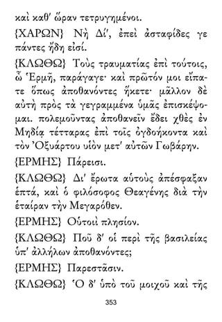 καὶ καθ' ὥραν τετρυγημένοι.
{ΧΑΡΩΝ} Νὴ ∆ί', ἐπεὶ ἀσταφίδες γε
πάντες ἤδη εἰσί.
{ΚΛΩΘΩ} Τοὺς τραυματίας ἐπὶ τούτοις,
ὦ Ἑρμῆ, παράγαγε· καὶ πρῶτόν μοι εἴπα-
τε ὅπως ἀποθανόντες ἥκετε· μᾶλλον δὲ
αὐτὴ πρὸς τὰ γεγραμμένα ὑμᾶς ἐπισκέψο-
μαι. πολεμοῦντας ἀποθανεῖν ἔδει χθὲς ἐν
Μηδίᾳ τέτταρας ἐπὶ τοῖς ὀγδοήκοντα καὶ
τὸν Ὀξυάρτου υἱὸν μετ' αὐτῶν Γωβάρην.
{ΕΡΜΗΣ} Πάρεισι.
{ΚΛΩΘΩ} ∆ι' ἔρωτα αὑτοὺς ἀπέσφαξαν
ἑπτά, καὶ ὁ φιλόσοφος Θεαγένης διὰ τὴν
ἑταίραν τὴν Μεγαρόθεν.
{ΕΡΜΗΣ} Οὑτοιὶ πλησίον.
{ΚΛΩΘΩ} Ποῦ δ' οἱ περὶ τῆς βασιλείας
ὑπ' ἀλλήλων ἀποθανόντες;
{ΕΡΜΗΣ} Παρεστᾶσιν.
{ΚΛΩΘΩ} Ὁ δ' ὑπὸ τοῦ μοιχοῦ καὶ τῆς
353
 