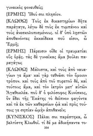 γυναικὸς φονευθείς;
{ΕΡΜΗΣ} Ἰδού σοι πλησίον.
{ΚΛΩΘΩ} Τοὺς ἐκ δικαστηρίων δῆτα
παράγαγε, λέγω δὲ τοὺς ἐκ τυμπάνου καὶ
τοὺς ἀνεσκολοπισμένους. οἱ δ' ὑπὸ λῃστῶν
ἀποθανόντες ἑκκαίδεκα ποῦ εἰσιν, ὦ
Ἑρμῆ;
{ΕΡΜΗΣ} Πάρεισιν οἵδε οἱ τραυματίαι
οὓς ὁρᾷς. τὰς δὲ γυναῖκας ἅμα βούλει πα-
ραγάγω;
{ΚΛΩΘΩ} Μάλιστα, καὶ τοὺς ἀπὸ ναυα-
γίων γε ἅμα· καὶ γὰρ τεθνᾶσι τὸν ὅμοιον
τρόπον. καὶ τοὺς ἀπὸ τοῦ πυρετοῦ δέ, καὶ
τούτους ἅμα, καὶ τὸν ἰατρὸν μετ' αὐτῶν
Ἀγαθοκλέα. ποῦ δ' ὁ φιλόσοφος Κυνίσκος,
ὃν ἔδει τῆς Ἑκάτης τὸ δεῖπνον φαγόντα
καὶ τὰ ἐκ τῶν καθαρσίων ᾠὰ καὶ πρὸς τού-
τοις γε σηπίαν ὠμὴν ἀποθανεῖν;
{ΚΥΝΙΣΚΟΣ} Πάλαι σοι παρέστηκα, ὦ
βελτίστη Κλωθοῖ. τί δέ με ἀδικήσαντα το-
354
 