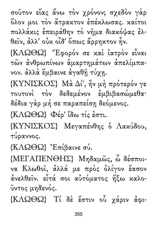 σοῦτον εἴας ἄνω τὸν χρόνον; σχεδὸν γὰρ
ὅλον μοι τὸν ἄτρακτον ἐπέκλωσας. καίτοι
πολλάκις ἐπειράθην τὸ νῆμα διακόψας ἐλ-
θεῖν, ἀλλ' οὐκ οἶδ' ὅπως ἄρρηκτον ἦν.
{ΚΛΩΘΩ} Ἔφορόν σε καὶ ἰατρὸν εἶναι
τῶν ἀνθρωπίνων ἁμαρτημάτων ἀπελίμπα-
νον. ἀλλὰ ἔμβαινε ἀγαθῇ τύχῃ.
{ΚΥΝΙΣΚΟΣ} Μὰ ∆ί', ἢν μὴ πρότερόν γε
τουτονὶ τὸν δεδεμένον ἐμβιβασώμεθα·
δέδια γὰρ μή σε παραπείσῃ δεόμενος.
{ΚΛΩΘΩ} Φέρ' ἴδω τίς ἐστι.
{ΚΥΝΙΣΚΟΣ} Μεγαπένθης ὁ Λακύδου,
τύραννος.
{ΚΛΩΘΩ} Ἐπίβαινε σύ.
{ΜΕΓΑΠΕΝΘΗΣ} Μηδαμῶς, ὦ δέσποι-
να Κλωθοῖ, ἀλλά με πρὸς ὀλίγον ἔασον
ἀνελθεῖν. εἶτά σοι αὐτόματος ἥξω καλο-
ῦντος μηδενός.
{ΚΛΩΘΩ} Τί δὲ ἔστιν οὗ χάριν ἀφι-
355
 