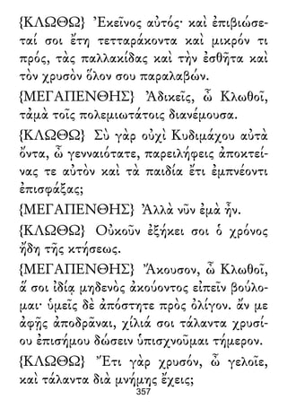 {ΚΛΩΘΩ} Ἐκεῖνος αὐτός· καὶ ἐπιβιώσε-
ταί σοι ἔτη τετταράκοντα καὶ μικρόν τι
πρός, τὰς παλλακίδας καὶ τὴν ἐσθῆτα καὶ
τὸν χρυσὸν ὅλον σου παραλαβών.
{ΜΕΓΑΠΕΝΘΗΣ} Ἀδικεῖς, ὦ Κλωθοῖ,
τἀμὰ τοῖς πολεμιωτάτοις διανέμουσα.
{ΚΛΩΘΩ} Σὺ γὰρ οὐχὶ Κυδιμάχου αὐτὰ
ὄντα, ὦ γενναιότατε, παρειλήφεις ἀποκτεί-
νας τε αὐτὸν καὶ τὰ παιδία ἔτι ἐμπνέοντι
ἐπισφάξας;
{ΜΕΓΑΠΕΝΘΗΣ} Ἀλλὰ νῦν ἐμὰ ἦν.
{ΚΛΩΘΩ} Οὐκοῦν ἐξήκει σοι ὁ χρόνος
ἤδη τῆς κτήσεως.
{ΜΕΓΑΠΕΝΘΗΣ} Ἄκουσον, ὦ Κλωθοῖ,
ἅ σοι ἰδίᾳ μηδενὸς ἀκούοντος εἰπεῖν βούλο-
μαι· ὑμεῖς δὲ ἀπόστητε πρὸς ὀλίγον. ἄν με
ἀφῇς ἀποδρᾶναι, χίλιά σοι τάλαντα χρυσί-
ου ἐπισήμου δώσειν ὑπισχνοῦμαι τήμερον.
{ΚΛΩΘΩ} Ἔτι γὰρ χρυσόν, ὦ γελοῖε,
καὶ τάλαντα διὰ μνήμης ἔχεις;
357
 