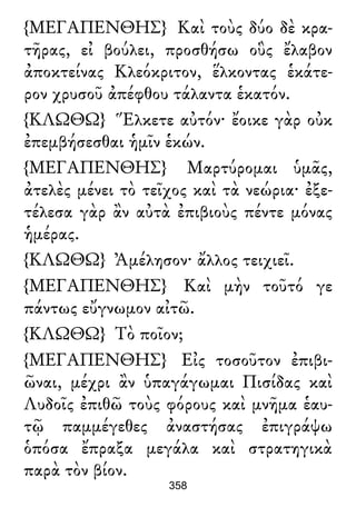 {ΜΕΓΑΠΕΝΘΗΣ} Καὶ τοὺς δύο δὲ κρα-
τῆρας, εἰ βούλει, προσθήσω οὓς ἔλαβον
ἀποκτείνας Κλεόκριτον, ἕλκοντας ἑκάτε-
ρον χρυσοῦ ἀπέφθου τάλαντα ἑκατόν.
{ΚΛΩΘΩ} Ἕλκετε αὐτόν· ἔοικε γὰρ οὐκ
ἐπεμβήσεσθαι ἡμῖν ἑκών.
{ΜΕΓΑΠΕΝΘΗΣ} Μαρτύρομαι ὑμᾶς,
ἀτελὲς μένει τὸ τεῖχος καὶ τὰ νεώρια· ἐξε-
τέλεσα γὰρ ἂν αὐτὰ ἐπιβιοὺς πέντε μόνας
ἡμέρας.
{ΚΛΩΘΩ} Ἀμέλησον· ἄλλος τειχιεῖ.
{ΜΕΓΑΠΕΝΘΗΣ} Καὶ μὴν τοῦτό γε
πάντως εὔγνωμον αἰτῶ.
{ΚΛΩΘΩ} Τὸ ποῖον;
{ΜΕΓΑΠΕΝΘΗΣ} Εἰς τοσοῦτον ἐπιβι-
ῶναι, μέχρι ἂν ὑπαγάγωμαι Πισίδας καὶ
Λυδοῖς ἐπιθῶ τοὺς φόρους καὶ μνῆμα ἑαυ-
τῷ παμμέγεθες ἀναστήσας ἐπιγράψω
ὁπόσα ἔπραξα μεγάλα καὶ στρατηγικὰ
παρὰ τὸν βίον.
358
 