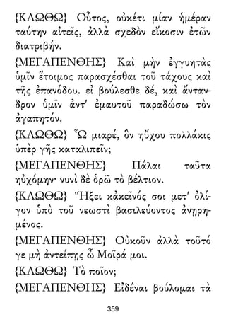 {ΚΛΩΘΩ} Οὗτος, οὐκέτι μίαν ἡμέραν
ταύτην αἰτεῖς, ἀλλὰ σχεδὸν εἴκοσιν ἐτῶν
διατριβήν.
{ΜΕΓΑΠΕΝΘΗΣ} Καὶ μὴν ἐγγυητὰς
ὑμῖν ἕτοιμος παρασχέσθαι τοῦ τάχους καὶ
τῆς ἐπανόδου. εἰ βούλεσθε δέ, καὶ ἄνταν-
δρον ὑμῖν ἀντ' ἐμαυτοῦ παραδώσω τὸν
ἀγαπητόν.
{ΚΛΩΘΩ} Ὦ μιαρέ, ὃν ηὔχου πολλάκις
ὑπὲρ γῆς καταλιπεῖν;
{ΜΕΓΑΠΕΝΘΗΣ} Πάλαι ταῦτα
ηὐχόμην· νυνὶ δὲ ὁρῶ τὸ βέλτιον.
{ΚΛΩΘΩ} Ἥξει κἀκεῖνός σοι μετ' ὀλί-
γον ὑπὸ τοῦ νεωστὶ βασιλεύοντος ἀνῃρη-
μένος.
{ΜΕΓΑΠΕΝΘΗΣ} Οὐκοῦν ἀλλὰ τοῦτό
γε μὴ ἀντείπῃς ὦ Μοῖρά μοι.
{ΚΛΩΘΩ} Τὸ ποῖον;
{ΜΕΓΑΠΕΝΘΗΣ} Εἰδέναι βούλομαι τὰ
359
 