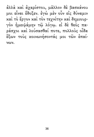 ἀλλὰ καὶ ἀχαρίστου, μᾶλλον δὲ βασκάνου
μοι εἶναι ἔδοξεν. ἐγὼ μὲν οὖν εἰς δύναμιν
καὶ τὸ ἔργον καὶ τὸν τεχνίτην καὶ δημιουρ-
γὸν ἠμειψάμην τῷ λόγῳ. εἰ δὲ θεὸς πα-
ράσχοι καὶ λούσασθαί ποτε, πολλοὺς οἶδα
ἕξων τοὺς κοινωνήσοντάς μοι τῶν ἐπαί-
νων.
36
 