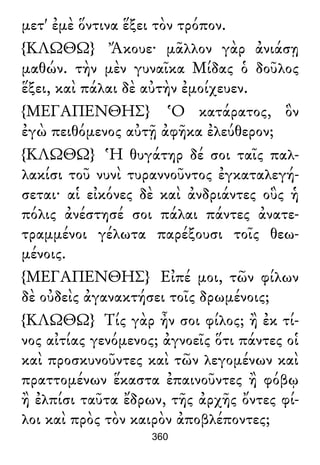 μετ' ἐμὲ ὅντινα ἕξει τὸν τρόπον.
{ΚΛΩΘΩ} Ἄκουε· μᾶλλον γὰρ ἀνιάσῃ
μαθών. τὴν μὲν γυναῖκα Μίδας ὁ δοῦλος
ἕξει, καὶ πάλαι δὲ αὐτὴν ἐμοίχευεν.
{ΜΕΓΑΠΕΝΘΗΣ} Ὁ κατάρατος, ὃν
ἐγὼ πειθόμενος αὐτῇ ἀφῆκα ἐλεύθερον;
{ΚΛΩΘΩ} Ἡ θυγάτηρ δέ σοι ταῖς παλ-
λακίσι τοῦ νυνὶ τυραννοῦντος ἐγκαταλεγή-
σεται· αἱ εἰκόνες δὲ καὶ ἀνδριάντες οὓς ἡ
πόλις ἀνέστησέ σοι πάλαι πάντες ἀνατε-
τραμμένοι γέλωτα παρέξουσι τοῖς θεω-
μένοις.
{ΜΕΓΑΠΕΝΘΗΣ} Εἰπέ μοι, τῶν φίλων
δὲ οὐδεὶς ἀγανακτήσει τοῖς δρωμένοις;
{ΚΛΩΘΩ} Τίς γὰρ ἦν σοι φίλος; ἢ ἐκ τί-
νος αἰτίας γενόμενος; ἀγνοεῖς ὅτι πάντες οἱ
καὶ προσκυνοῦντες καὶ τῶν λεγομένων καὶ
πραττομένων ἕκαστα ἐπαινοῦντες ἢ φόβῳ
ἢ ἐλπίσι ταῦτα ἔδρων, τῆς ἀρχῆς ὄντες φί-
λοι καὶ πρὸς τὸν καιρὸν ἀποβλέποντες;
360
 