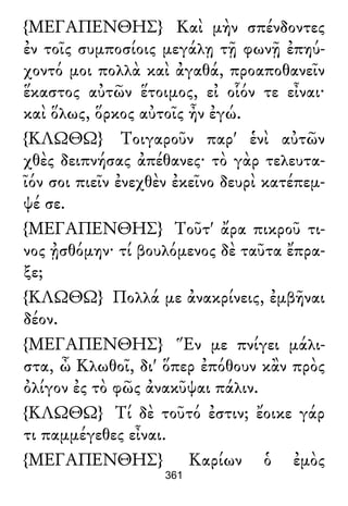 {ΜΕΓΑΠΕΝΘΗΣ} Καὶ μὴν σπένδοντες
ἐν τοῖς συμποσίοις μεγάλῃ τῇ φωνῇ ἐπηύ-
χοντό μοι πολλὰ καὶ ἀγαθά, προαποθανεῖν
ἕκαστος αὐτῶν ἕτοιμος, εἰ οἷόν τε εἶναι·
καὶ ὅλως, ὅρκος αὐτοῖς ἦν ἐγώ.
{ΚΛΩΘΩ} Τοιγαροῦν παρ' ἑνὶ αὐτῶν
χθὲς δειπνήσας ἀπέθανες· τὸ γὰρ τελευτα-
ῖόν σοι πιεῖν ἐνεχθὲν ἐκεῖνο δευρὶ κατέπεμ-
ψέ σε.
{ΜΕΓΑΠΕΝΘΗΣ} Τοῦτ' ἄρα πικροῦ τι-
νος ᾐσθόμην· τί βουλόμενος δὲ ταῦτα ἔπρα-
ξε;
{ΚΛΩΘΩ} Πολλά με ἀνακρίνεις, ἐμβῆναι
δέον.
{ΜΕΓΑΠΕΝΘΗΣ} Ἕν με πνίγει μάλι-
στα, ὦ Κλωθοῖ, δι' ὅπερ ἐπόθουν κἂν πρὸς
ὀλίγον ἐς τὸ φῶς ἀνακῦψαι πάλιν.
{ΚΛΩΘΩ} Τί δὲ τοῦτό ἐστιν; ἔοικε γάρ
τι παμμέγεθες εἶναι.
{ΜΕΓΑΠΕΝΘΗΣ} Καρίων ὁ ἐμὸς
361
 