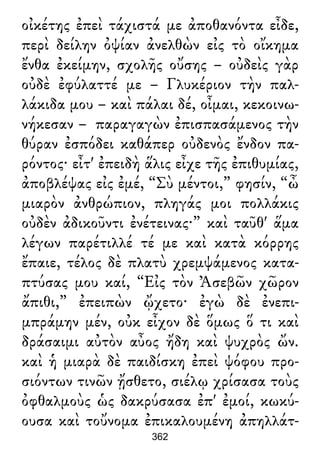 οἰκέτης ἐπεὶ τάχιστά με ἀποθανόντα εἶδε,
περὶ δείλην ὀψίαν ἀνελθὼν εἰς τὸ οἴκημα
ἔνθα ἐκείμην, σχολῆς οὔσης – οὐδεὶς γὰρ
οὐδὲ ἐφύλαττέ με – Γλυκέριον τὴν παλ-
λάκιδα μου – καὶ πάλαι δέ, οἶμαι, κεκοινω-
νήκεσαν – παραγαγὼν ἐπισπασάμενος τὴν
θύραν ἐσπόδει καθάπερ οὐδενὸς ἔνδον πα-
ρόντος· εἶτ' ἐπειδὴ ἅλις εἶχε τῆς ἐπιθυμίας,
ἀποβλέψας εἰς ἐμέ, “Σὺ μέντοι,” φησίν, “ὦ
μιαρὸν ἀνθρώπιον, πληγάς μοι πολλάκις
οὐδὲν ἀδικοῦντι ἐνέτεινας·” καὶ ταῦθ' ἅμα
λέγων παρέτιλλέ τέ με καὶ κατὰ κόρρης
ἔπαιε, τέλος δὲ πλατὺ χρεμψάμενος κατα-
πτύσας μου καί, “Εἰς τὸν Ἀσεβῶν χῶρον
ἄπιθι,” ἐπειπὼν ᾤχετο· ἐγὼ δὲ ἐνεπι-
μπράμην μέν, οὐκ εἶχον δὲ ὅμως ὅ τι καὶ
δράσαιμι αὐτὸν αὖος ἤδη καὶ ψυχρὸς ὤν.
καὶ ἡ μιαρὰ δὲ παιδίσκη ἐπεὶ ψόφου προ-
σιόντων τινῶν ᾔσθετο, σιέλῳ χρίσασα τοὺς
ὀφθαλμοὺς ὡς δακρύσασα ἐπ' ἐμοί, κωκύ-
ουσα καὶ τοὔνομα ἐπικαλουμένη ἀπηλλάτ-
362
 