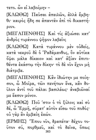 τετο. ὧν εἰ λαβοίμην –
{ΚΛΩΘΩ} Παῦσαι ἀπειλῶν, ἀλλὰ ἔμβη-
θι· καιρὸς ἤδη σε ἀπαντᾶν ἐπὶ τὸ δικαστή-
ριον.
{ΜΕΓΑΠΕΝΘΗΣ} Καὶ τίς ἀξιώσει κατ'
ἀνδρὸς τυράννου ψῆφον λαβεῖν;
{ΚΛΩΘΩ} Κατὰ τυράννου μὲν οὐδείς,
κατὰ νεκροῦ δὲ ὁ Ῥαδάμανθυς, ὃν αὐτίκα
ὄψει μάλα δίκαιον καὶ κατ' ἀξίαν ἐπιτι-
θέντα ἑκάστῳ τὴν δίκην· τὸ δὲ νῦν ἔχον μὴ
διάτριβε.
{ΜΕΓΑΠΕΝΘΗΣ} Κἂν ἰδιώτην με ποίη-
σον, ὦ Μοῖρα, τῶν πενήτων ἕνα, κἂν δο-
ῦλον ἀντὶ τοῦ πάλαι βασιλέως· ἀναβιῶναί
με ἔασον μόνον.
{ΚΛΩΘΩ} Ποῦ 'στιν ὁ τὸ ξύλον; καὶ σὺ
δέ, ὦ Ἑρμῆ, σύρατ' αὐτὸν εἴσω τοῦ ποδός·
οὐ γὰρ ἂν ἐμβαίη ἑκών.
{ΕΡΜΗΣ} Ἕπου νῦν, δραπέτα· δέχου το-
ῦτον σύ, πορθμεῦ, καὶ τὸ δεῖνα, ὅπως
363
 