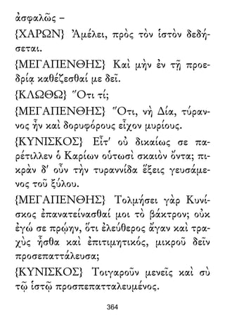 ἀσφαλῶς –
{ΧΑΡΩΝ} Ἀμέλει, πρὸς τὸν ἱστὸν δεδή-
σεται.
{ΜΕΓΑΠΕΝΘΗΣ} Καὶ μὴν ἐν τῇ προε-
δρίᾳ καθέζεσθαί με δεῖ.
{ΚΛΩΘΩ} Ὅτι τί;
{ΜΕΓΑΠΕΝΘΗΣ} Ὅτι, νὴ ∆ία, τύραν-
νος ἦν καὶ δορυφόρους εἶχον μυρίους.
{ΚΥΝΙΣΚΟΣ} Εἶτ' οὐ δικαίως σε πα-
ρέτιλλεν ὁ Καρίων οὑτωσὶ σκαιὸν ὄντα; πι-
κρὰν δ' οὖν τὴν τυραννίδα ἕξεις γευσάμε-
νος τοῦ ξύλου.
{ΜΕΓΑΠΕΝΘΗΣ} Τολμήσει γὰρ Κυνί-
σκος ἐπανατείνασθαί μοι τὸ βάκτρον; οὐκ
ἐγώ σε πρῴην, ὅτι ἐλεύθερος ἄγαν καὶ τρα-
χὺς ἦσθα καὶ ἐπιτιμητικός, μικροῦ δεῖν
προσεπαττάλευσα;
{ΚΥΝΙΣΚΟΣ} Τοιγαροῦν μενεῖς καὶ σὺ
τῷ ἱστῷ προσπεπατταλευμένος.
364
 
