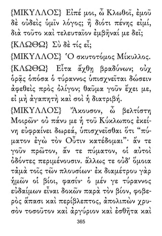 {ΜΙΚΥΛΛΟΣ} Εἰπέ μοι, ὦ Κλωθοῖ, ἐμοῦ
δὲ οὐδεὶς ὑμῖν λόγος; ἢ διότι πένης εἰμί,
διὰ τοῦτο καὶ τελευταῖον ἐμβῆναί με δεῖ;
{ΚΛΩΘΩ} Σὺ δὲ τίς εἶ;
{ΜΙΚΥΛΛΟΣ} Ὁ σκυτοτόμος Μίκυλλος.
{ΚΛΩΘΩ} Εἶτα ἄχθῃ βραδύνων; οὐχ
ὁρᾷς ὁπόσα ὁ τύραννος ὑπισχνεῖται δώσειν
ἀφεθεὶς πρὸς ὀλίγον; θαῦμα γοῦν ἔχει με,
εἰ μὴ ἀγαπητὴ καὶ σοὶ ἡ διατριβή.
{ΜΙΚΥΛΛΟΣ} Ἄκουσον, ὦ βελτίστη
Μοιρῶν· οὐ πάνυ με ἡ τοῦ Κύκλωπος ἐκεί-
νη εὐφραίνει δωρεά, ὑπισχνεῖσθαι ὅτι “πύ-
ματον ἐγὼ τὸν Οὖτιν κατέδομαι”· ἄν τε
γοῦν πρῶτον, ἄν τε πύματον, οἱ αὐτοὶ
ὀδόντες περιμένουσιν. ἄλλως τε οὐδ' ὅμοια
τἀμὰ τοῖς τῶν πλουσίων· ἐκ διαμέτρου γὰρ
ἡμῶν οἱ βίοι, φασίν· ὁ μέν γε τύραννος
εὐδαίμων εἶναι δοκῶν παρὰ τὸν βίον, φοβε-
ρὸς ἅπασι καὶ περίβλεπτος, ἀπολιπὼν χρυ-
σὸν τοσοῦτον καὶ ἀργύριον καὶ ἐσθῆτα καὶ
365
 