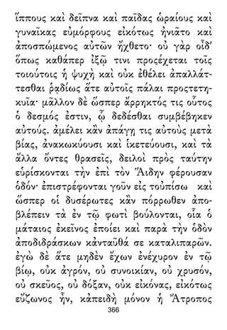 ἵππους καὶ δεῖπνα καὶ παῖδας ὡραίους καὶ
γυναῖκας εὐμόρφους εἰκότως ἠνιᾶτο καὶ
ἀποσπώμενος αὐτῶν ἤχθετο· οὐ γὰρ οἶδ'
ὅπως καθάπερ ἰξῷ τινι προςέχεται τοῖς
τοιούτοις ἡ ψυχὴ καὶ οὐκ ἐθέλει ἀπαλλάτ-
τεσθαι ῥᾳδίως ἅτε αὐτοῖς πάλαι προςτετη-
κυῖα· μᾶλλον δὲ ὥσπερ ἄρρηκτός τις οὗτος
ὁ δεσμός ἐστιν, ᾧ δεδέσθαι συμβέβηκεν
αὐτούς. ἀμέλει κἂν ἀπάγῃ τις αὐτοὺς μετὰ
βίας, ἀνακωκύουσι καὶ ἱκετεύουσι, καὶ τὰ
ἄλλα ὄντες θρασεῖς, δειλοὶ πρὸς ταύτην
εὑρίσκονται τὴν ἐπὶ τὸν Ἅιδην φέρουσαν
ὁδόν· ἐπιστρέφονται γοῦν εἰς τοὐπίσω καὶ
ὥσπερ οἱ δυσέρωτες κἂν πόρρωθεν ἀπο-
βλέπειν τὰ ἐν τῷ φωτὶ βούλονται, οἷα ὁ
μάταιος ἐκεῖνος ἐποίει καὶ παρὰ τὴν ὁδὸν
ἀποδιδράσκων κἀνταῦθά σε καταλιπαρῶν.
ἐγὼ δὲ ἅτε μηδὲν ἔχων ἐνέχυρον ἐν τῷ
βίῳ, οὐκ ἀγρόν, οὐ συνοικίαν, οὐ χρυσόν,
οὐ σκεῦος, οὐ δόξαν, οὐκ εἰκόνας, εἰκότως
εὔζωνος ἦν, κἀπειδὴ μόνον ἡ Ἄτροπος
366
 