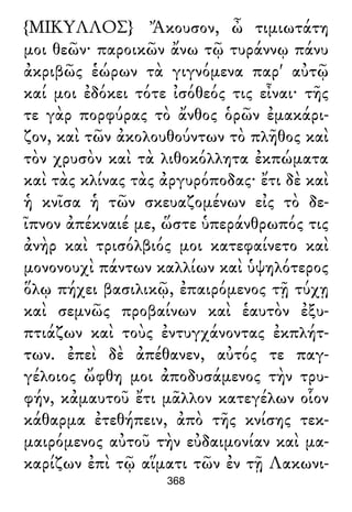 {ΜΙΚΥΛΛΟΣ} Ἄκουσον, ὦ τιμιωτάτη
μοι θεῶν· παροικῶν ἄνω τῷ τυράννῳ πάνυ
ἀκριβῶς ἑώρων τὰ γιγνόμενα παρ' αὐτῷ
καί μοι ἐδόκει τότε ἰσόθεός τις εἶναι· τῆς
τε γὰρ πορφύρας τὸ ἄνθος ὁρῶν ἐμακάρι-
ζον, καὶ τῶν ἀκολουθούντων τὸ πλῆθος καὶ
τὸν χρυσὸν καὶ τὰ λιθοκόλλητα ἐκπώματα
καὶ τὰς κλίνας τὰς ἀργυρόποδας· ἔτι δὲ καὶ
ἡ κνῖσα ἡ τῶν σκευαζομένων εἰς τὸ δε-
ῖπνον ἀπέκναιέ με, ὥστε ὑπεράνθρωπός τις
ἀνὴρ καὶ τρισόλβιός μοι κατεφαίνετο καὶ
μονονουχὶ πάντων καλλίων καὶ ὑψηλότερος
ὅλῳ πήχει βασιλικῷ, ἐπαιρόμενος τῇ τύχῃ
καὶ σεμνῶς προβαίνων καὶ ἑαυτὸν ἐξυ-
πτιάζων καὶ τοὺς ἐντυγχάνοντας ἐκπλήτ-
των. ἐπεὶ δὲ ἀπέθανεν, αὐτός τε παγ-
γέλοιος ὤφθη μοι ἀποδυσάμενος τὴν τρυ-
φήν, κἀμαυτοῦ ἔτι μᾶλλον κατεγέλων οἷον
κάθαρμα ἐτεθήπειν, ἀπὸ τῆς κνίσης τεκ-
μαιρόμενος αὐτοῦ τὴν εὐδαιμονίαν καὶ μα-
καρίζων ἐπὶ τῷ αἵματι τῶν ἐν τῇ Λακωνι-
368
 
