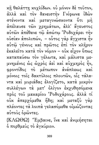 κῇ θαλάττῃ κοχλίδων. οὐ μόνον δὲ τοῦτον,
ἀλλὰ καὶ τὸν δανειστὴν Γνίφωνα ἰδὼν
στένοντα καὶ μεταγινώσκοντα ὅτι μὴ
ἀπέλαυσε τῶν χρημάτων, ἀλλ' ἄγευστος
αὐτῶν ἀπέθανε τῷ ἀσώτῳ Ῥοδοχάρει τὴν
οὐσίαν ἀπολιπών, – οὗτος γὰρ ἄγχιστα ἦν
αὐτῷ γένους καὶ πρῶτος ἐπὶ τὸν κλῆρον
ἐκαλεῖτο κατὰ τὸν νόμον – οὐκ εἶχον ὅπως
καταπαύσω τὸν γέλωτα, καὶ μάλιστα με-
μνημένος ὡς ὠχρὸς ἀεὶ καὶ αὐχμηρὸς ἦν,
φροντίδος τὸ μέτωπον ἀνάπλεως καὶ
μόνοις τοῖς δακτύλοις πλουτῶν, οἷς τάλα-
ντα καὶ μυριάδας ἐλογίζετο, κατὰ μικρὸν
συλλέγων τὰ μετ' ὀλίγον ἐκχυθησόμενα
πρὸς τοῦ μακαρίου Ῥοδοχάρους. ἀλλὰ τί
οὐκ ἀπερχόμεθα ἤδη; καὶ μεταξὺ γὰρ
πλέοντες τὰ λοιπὰ γελασόμεθα οἰμώζοντας
αὐτοὺς ὁρῶντες.
{ΚΛΩΘΩ} Ἔμβαινε, ἵνα καὶ ἀνιμήσηται
ὁ πορθμεὺς τὸ ἀγκύριον.
369
 