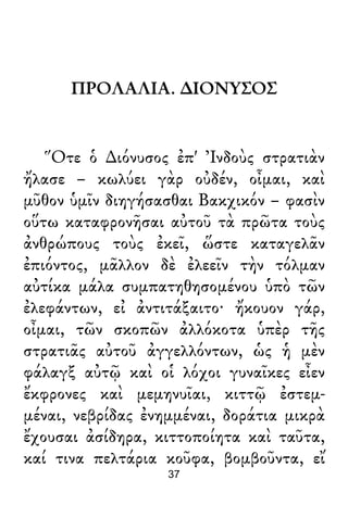 ΠΡΟΛΑΛΙΑ. ∆ΙΟΝΥΣΟΣ
Ὅτε ὁ ∆ιόνυσος ἐπ' Ἰνδοὺς στρατιὰν
ἤλασε – κωλύει γὰρ οὐδέν, οἶμαι, καὶ
μῦθον ὑμῖν διηγήσασθαι Βακχικόν – φασὶν
οὕτω καταφρονῆσαι αὐτοῦ τὰ πρῶτα τοὺς
ἀνθρώπους τοὺς ἐκεῖ, ὥστε καταγελᾶν
ἐπιόντος, μᾶλλον δὲ ἐλεεῖν τὴν τόλμαν
αὐτίκα μάλα συμπατηθησομένου ὑπὸ τῶν
ἐλεφάντων, εἰ ἀντιτάξαιτο· ἤκουον γάρ,
οἶμαι, τῶν σκοπῶν ἀλλόκοτα ὑπὲρ τῆς
στρατιᾶς αὐτοῦ ἀγγελλόντων, ὡς ἡ μὲν
φάλαγξ αὐτῷ καὶ οἱ λόχοι γυναῖκες εἶεν
ἔκφρονες καὶ μεμηνυῖαι, κιττῷ ἐστεμ-
μέναι, νεβρίδας ἐνημμέναι, δοράτια μικρὰ
ἔχουσαι ἀσίδηρα, κιττοποίητα καὶ ταῦτα,
καί τινα πελτάρια κοῦφα, βομβοῦντα, εἴ
37
 