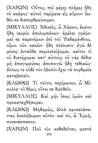 {ΧΑΡΩΝ} Οὗτος, ποῖ φέρῃ; πλῆρες ἤδη
τὸ σκάφος· αὐτοῦ περίμενε εἰς αὔριον· ἕω-
θέν σε διαπορθμεύσομεν.
{ΜΙΚΥΛΛΟΣ} Ἀδικεῖς, ὦ Χάρων, ἕωλον
ἤδη νεκρὸν ἀπολιμπάνων· ἀμέλει γράψο-
μαί σε παρανόμων ἐπὶ τοῦ Ῥαδαμάνθυος.
οἴμοι τῶν κακῶν· ἤδη πλέουσιν· ἐγὼ δὲ
μόνος ἐνταῦθα περιλελείψομαι. καίτοι τί
οὐ διανήχομαι κατ' αὐτούς; οὐ γὰρ δέδια
μὴ ἀπαγορεύσας ἀποπνιγῶ ἤδη τεθνεώς·
ἄλλως τε οὐδὲ τὸν ὀβολὸν ἔχω τὰ πορθμεῖα
καταβαλεῖν.
{ΚΛΩΘΩ} Τί τοῦτο; περίμεινον, ὦ Μί-
κυλλε· οὐ θέμις οὕτω σε διελθεῖν.
{ΜΙΚΥΛΛΟΣ} Καὶ μὴν ἴσως ὑμῶν καὶ
προκαταχθήσομαι.
{ΚΛΩΘΩ} Μηδαμῶς, ἀλλὰ προσελάσα-
ντες ἀναλάβωμεν αὐτόν· καὶ σύ, ὦ Ἑρμῆ,
συνανάσπασον.
{ΧΑΡΩΝ} Ποῦ νῦν καθεδεῖται; μεστὰ
370
 