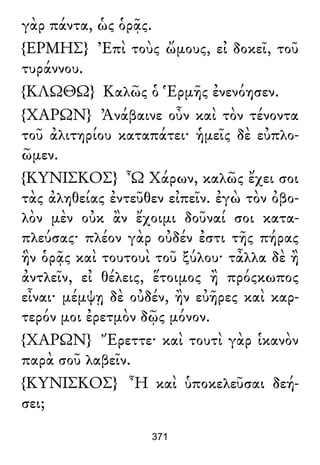 γὰρ πάντα, ὡς ὁρᾷς.
{ΕΡΜΗΣ} Ἐπὶ τοὺς ὤμους, εἰ δοκεῖ, τοῦ
τυράννου.
{ΚΛΩΘΩ} Καλῶς ὁ Ἑρμῆς ἐνενόησεν.
{ΧΑΡΩΝ} Ἀνάβαινε οὖν καὶ τὸν τένοντα
τοῦ ἀλιτηρίου καταπάτει· ἡμεῖς δὲ εὐπλο-
ῶμεν.
{ΚΥΝΙΣΚΟΣ} Ὦ Χάρων, καλῶς ἔχει σοι
τὰς ἀληθείας ἐντεῦθεν εἰπεῖν. ἐγὼ τὸν ὀβο-
λὸν μὲν οὐκ ἂν ἔχοιμι δοῦναί σοι κατα-
πλεύσας· πλέον γὰρ οὐδέν ἐστι τῆς πήρας
ἣν ὁρᾷς καὶ τουτουὶ τοῦ ξύλου· τἆλλα δὲ ἢ
ἀντλεῖν, εἰ θέλεις, ἕτοιμος ἢ πρόςκωπος
εἶναι· μέμψῃ δὲ οὐδέν, ἢν εὐῆρες καὶ καρ-
τερόν μοι ἐρετμὸν δῷς μόνον.
{ΧΑΡΩΝ} Ἔρεττε· καὶ τουτὶ γὰρ ἱκανὸν
παρὰ σοῦ λαβεῖν.
{ΚΥΝΙΣΚΟΣ} Ἦ καὶ ὑποκελεῦσαι δεή-
σει;
371
 