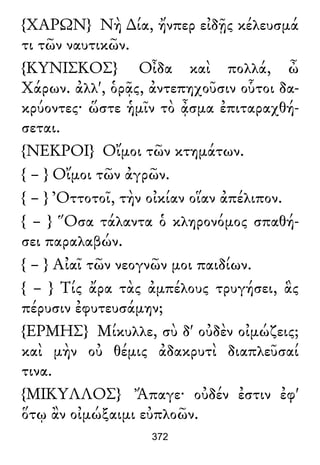 {ΧΑΡΩΝ} Νὴ ∆ία, ἤνπερ εἰδῇς κέλευσμά
τι τῶν ναυτικῶν.
{ΚΥΝΙΣΚΟΣ} Οἶδα καὶ πολλά, ὦ
Χάρων. ἀλλ', ὁρᾷς, ἀντεπηχοῦσιν οὗτοι δα-
κρύοντες· ὥστε ἡμῖν τὸ ᾆσμα ἐπιταραχθή-
σεται.
{ΝΕΚΡΟΙ} Οἴμοι τῶν κτημάτων.
{ – } Οἴμοι τῶν ἀγρῶν.
{ – } Ὀττοτοῖ, τὴν οἰκίαν οἵαν ἀπέλιπον.
{ – } Ὅσα τάλαντα ὁ κληρονόμος σπαθή-
σει παραλαβών.
{ – } Αἰαῖ τῶν νεογνῶν μοι παιδίων.
{ – } Τίς ἄρα τὰς ἀμπέλους τρυγήσει, ἃς
πέρυσιν ἐφυτευσάμην;
{ΕΡΜΗΣ} Μίκυλλε, σὺ δ' οὐδὲν οἰμώζεις;
καὶ μὴν οὐ θέμις ἀδακρυτὶ διαπλεῦσαί
τινα.
{ΜΙΚΥΛΛΟΣ} Ἄπαγε· οὐδέν ἐστιν ἐφ'
ὅτῳ ἂν οἰμώξαιμι εὐπλοῶν.
372
 
