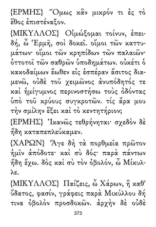 {ΕΡΜΗΣ} Ὅμως κἂν μικρόν τι ἐς τὸ
ἔθος ἐπιστέναξον.
{ΜΙΚΥΛΛΟΣ} Οἰμώξομαι τοίνυν, ἐπει-
δή, ὦ Ἑρμῆ, σοὶ δοκεῖ. οἴμοι τῶν καττυ-
μάτων· οἴμοι τῶν κρηπίδων τῶν παλαιῶν·
ὀττοτοῖ τῶν σαθρῶν ὑποδημάτων. οὐκέτι ὁ
κακοδαίμων ἕωθεν εἰς ἑσπέραν ἄσιτος δια-
μενῶ, οὐδὲ τοῦ χειμῶνος ἀνυπόδητός τε
καὶ ἡμίγυμνος περινοστήσω τοὺς ὀδόντας
ὑπὸ τοῦ κρύους συγκροτῶν. τίς ἄρα μου
τὴν σμίλην ἕξει καὶ τὸ κεντητήριον;
{ΕΡΜΗΣ} Ἱκανῶς τεθρήνηται· σχεδὸν δὲ
ἤδη καταπεπλεύκαμεν.
{ΧΑΡΩΝ} Ἄγε δὴ τὰ πορθμεῖα πρῶτον
ἡμῖν ἀπόδοτε· καὶ σὺ δός· παρὰ πάντων
ἤδη ἔχω. δὸς καὶ σὺ τὸν ὀβολόν, ὦ Μίκυλ-
λε.
{ΜΙΚΥΛΛΟΣ} Παίζεις, ὦ Χάρων, ἢ καθ'
ὕδατος, φασίν, γράφεις παρὰ Μικύλλου δή
τινα ὀβολὸν προσδοκῶν. ἀρχὴν δὲ οὐδὲ
373
 