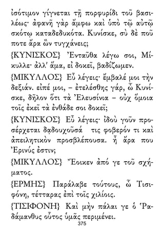 ἰσότιμον γίγνεται τῇ πορφυρίδι τοῦ βασι-
λέως· ἀφανῆ γὰρ ἄμφω καὶ ὑπὸ τῷ αὐτῷ
σκότῳ καταδεδυκότα. Κυνίσκε, σὺ δὲ ποῦ
ποτε ἄρα ὢν τυγχάνεις;
{ΚΥΝΙΣΚΟΣ} Ἐνταῦθα λέγω σοι, Μί-
κυλλε· ἀλλ' ἅμα, εἰ δοκεῖ, βαδίζωμεν.
{ΜΙΚΥΛΛΟΣ} Εὖ λέγεις· ἔμβαλέ μοι τὴν
δεξιάν. εἰπέ μοι, – ἐτελέσθης γάρ, ὦ Κυνί-
σκε, δῆλον ὅτι τὰ Ἐλευσίνια – οὐχ ὅμοια
τοῖς ἐκεῖ τὰ ἐνθάδε σοι δοκεῖ;
{ΚΥΝΙΣΚΟΣ} Εὖ λέγεις· ἰδοὺ γοῦν προ-
σέρχεται δᾳδουχοῦσά τις φοβερόν τι καὶ
ἀπειλητικὸν προσβλέπουσα. ἦ ἄρα που
Ἐρινύς ἐστιν;
{ΜΙΚΥΛΛΟΣ} Ἔοικεν ἀπό γε τοῦ σχή-
ματος.
{ΕΡΜΗΣ} Παράλαβε τούτους, ὦ Τισι-
φόνη, τέτταρας ἐπὶ τοῖς χιλίοις.
{ΤΙΣΙΦΟΝΗ} Καὶ μὴν πάλαι γε ὁ Ῥα-
δάμανθυς οὗτος ὑμᾶς περιμένει.
375
 