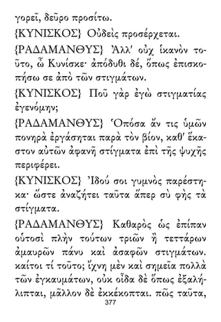 γορεῖ, δεῦρο προσίτω.
{ΚΥΝΙΣΚΟΣ} Οὐδεὶς προσέρχεται.
{ΡΑ∆ΑΜΑΝΘΥΣ} Ἀλλ' οὐχ ἱκανὸν το-
ῦτο, ὦ Κυνίσκε· ἀπόδυθι δέ, ὅπως ἐπισκο-
πήσω σε ἀπὸ τῶν στιγμάτων.
{ΚΥΝΙΣΚΟΣ} Ποῦ γὰρ ἐγὼ στιγματίας
ἐγενόμην;
{ΡΑ∆ΑΜΑΝΘΥΣ} Ὁπόσα ἄν τις ὑμῶν
πονηρὰ ἐργάσηται παρὰ τὸν βίον, καθ' ἕκα-
στον αὐτῶν ἀφανῆ στίγματα ἐπὶ τῆς ψυχῆς
περιφέρει.
{ΚΥΝΙΣΚΟΣ} Ἰδού σοι γυμνὸς παρέστη-
κα· ὥστε ἀναζήτει ταῦτα ἅπερ σὺ φὴς τὰ
στίγματα.
{ΡΑ∆ΑΜΑΝΘΥΣ} Καθαρὸς ὡς ἐπίπαν
οὑτοσὶ πλὴν τούτων τριῶν ἢ τεττάρων
ἀμαυρῶν πάνυ καὶ ἀσαφῶν στιγμάτων.
καίτοι τί τοῦτο; ἴχνη μὲν καὶ σημεῖα πολλὰ
τῶν ἐγκαυμάτων, οὐκ οἶδα δὲ ὅπως ἐξαλή-
λιπται, μᾶλλον δὲ ἐκκέκοπται. πῶς ταῦτα,
377
 