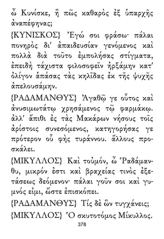 ὦ Κυνίσκε, ἢ πῶς καθαρὸς ἐξ ὑπαρχῆς
ἀναπέφηνας;
{ΚΥΝΙΣΚΟΣ} Ἐγώ σοι φράσω· πάλαι
πονηρὸς δι' ἀπαιδευσίαν γενόμενος καὶ
πολλὰ διὰ τοῦτο ἐμπολήσας στίγματα,
ἐπειδὴ τάχιστα φιλοσοφεῖν ἠρξάμην κατ'
ὀλίγον ἁπάσας τὰς κηλῖδας ἐκ τῆς ψυχῆς
ἀπελουσάμην.
{ΡΑ∆ΑΜΑΝΘΥΣ} Ἀγαθῷ γε οὗτος καὶ
ἀνυσιμωτάτῳ χρησάμενος τῷ φαρμάκῳ.
ἀλλ' ἄπιθι ἐς τὰς Μακάρων νήσους τοῖς
ἀρίστοις συνεσόμενος, κατηγορήσας γε
πρότερον οὗ φὴς τυράννου. ἄλλους προ-
σκάλει.
{ΜΙΚΥΛΛΟΣ} Καὶ τοὐμόν, ὦ Ῥαδάμαν-
θυ, μικρόν ἐστι καὶ βραχείας τινὸς ἐξε-
τάσεως δεόμενον· πάλαι γοῦν σοι καὶ γυ-
μνός εἰμι, ὥστε ἐπισκόπει.
{ΡΑ∆ΑΜΑΝΘΥΣ} Τίς δὲ ὢν τυγχάνεις;
{ΜΙΚΥΛΛΟΣ} Ὁ σκυτοτόμος Μίκυλλος.
378
 