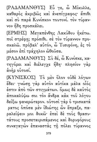 {ΡΑ∆ΑΜΑΝΘΥΣ} Εὖ γε, ὦ Μίκυλλε,
καθαρὸς ἀκριβῶς καὶ ἀνεπίγραφος· ἄπιθι
καὶ σὺ παρὰ Κυνίσκον τουτονί. τὸν τύραν-
νον ἤδη προσκάλει.
{ΕΡΜΗΣ} Μεγαπένθης Λακύδου ἡκέτω.
ποῖ στρέφῃ; πρόσιθι. σὲ τὸν τύραννον προ-
σκαλῶ. πρόβαλ' αὐτόν, ὦ Τισιφόνη, ἐς τὸ
μέσον ἐπὶ τράχηλον ὠθοῦσα.
{ΡΑ∆ΑΜΑΝΘΥΣ} Σὺ δέ, ὦ Κυνίσκε, κα-
τηγόρει καὶ διέλεγχε ἤδη· πλησίον γὰρ
ἁνὴρ οὑτοσί.
{ΚΥΝΙΣΚΟΣ} Τὸ μὲν ὅλον οὐδὲ λόγων
ἔδει· γνώσῃ γὰρ αὐτὸν αὐτίκα μάλα οἷός
ἐστιν ἀπὸ τῶν στιγμάτων. ὅμως δὲ καὐτὸς
ἀποκαλύψω σοι τὸν ἄνδρα κἀκ τοῦ λόγου
δείξω φανερώτερον. οὑτοσὶ γὰρ ὁ τρισκατά
ρατος ὁπόσα μὲν ἰδιώτης ὢν ἔπραξε, πα-
ραλείψειν μοι δοκῶ· ἐπεὶ δὲ τοὺς θρασυ-
τάτους προσεταιρισάμενος καὶ δορυφόρους
συναγαγὼν ἐπαναστὰς τῇ πόλει τύραννος
379
 