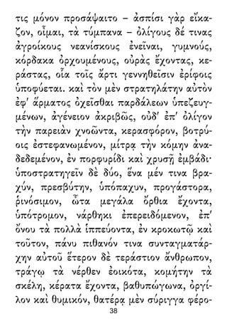 τις μόνον προσάψαιτο – ἀσπίσι γὰρ εἴκα-
ζον, οἶμαι, τὰ τύμπανα – ὀλίγους δέ τινας
ἀγροίκους νεανίσκους ἐνεῖναι, γυμνούς,
κόρδακα ὀρχουμένους, οὐρὰς ἔχοντας, κε-
ράστας, οἷα τοῖς ἄρτι γεννηθεῖσιν ἐρίφοις
ὑποφύεται. καὶ τὸν μὲν στρατηλάτην αὐτὸν
ἐφ' ἅρματος ὀχεῖσθαι παρδάλεων ὑπεζευγ-
μένων, ἀγένειον ἀκριβῶς, οὐδ' ἐπ' ὀλίγον
τὴν παρειὰν χνοῶντα, κερασφόρον, βοτρύ-
οις ἐστεφανωμένον, μίτρᾳ τὴν κόμην ἀνα-
δεδεμένον, ἐν πορφυρίδι καὶ χρυσῇ ἐμβάδι·
ὑποστρατηγεῖν δὲ δύο, ἕνα μέν τινα βρα-
χύν, πρεσβύτην, ὑπόπαχυν, προγάστορα,
ῥινόσιμον, ὦτα μεγάλα ὄρθια ἔχοντα,
ὑπότρομον, νάρθηκι ἐπερειδόμενον, ἐπ'
ὄνου τὰ πολλὰ ἱππεύοντα, ἐν κροκωτῷ καὶ
τοῦτον, πάνυ πιθανόν τινα συνταγματάρ-
χην αὐτοῦ ἕτερον δὲ τεράστιον ἄνθρωπον,
τράγῳ τὰ νέρθεν ἐοικότα, κομήτην τὰ
σκέλη, κέρατα ἔχοντα, βαθυπώγωνα, ὀργί-
λον καὶ θυμικόν, θατέρᾳ μὲν σύριγγα φέρο-
38
 