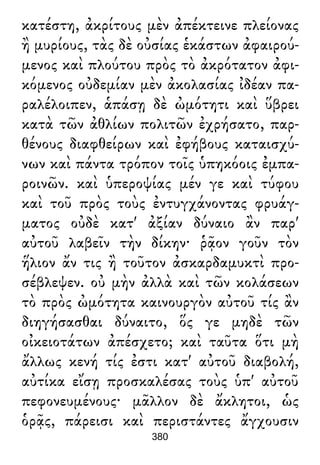 κατέστη, ἀκρίτους μὲν ἀπέκτεινε πλείονας
ἢ μυρίους, τὰς δὲ οὐσίας ἑκάστων ἀφαιρού-
μενος καὶ πλούτου πρὸς τὸ ἀκρότατον ἀφι-
κόμενος οὐδεμίαν μὲν ἀκολασίας ἰδέαν πα-
ραλέλοιπεν, ἁπάσῃ δὲ ὠμότητι καὶ ὕβρει
κατὰ τῶν ἀθλίων πολιτῶν ἐχρήσατο, παρ-
θένους διαφθείρων καὶ ἐφήβους καταισχύ-
νων καὶ πάντα τρόπον τοῖς ὑπηκόοις ἐμπα-
ροινῶν. καὶ ὑπεροψίας μέν γε καὶ τύφου
καὶ τοῦ πρὸς τοὺς ἐντυγχάνοντας φρυάγ-
ματος οὐδὲ κατ' ἀξίαν δύναιο ἂν παρ'
αὐτοῦ λαβεῖν τὴν δίκην· ῥᾷον γοῦν τὸν
ἥλιον ἄν τις ἢ τοῦτον ἀσκαρδαμυκτὶ προ-
σέβλεψεν. οὐ μὴν ἀλλὰ καὶ τῶν κολάσεων
τὸ πρὸς ὠμότητα καινουργὸν αὐτοῦ τίς ἂν
διηγήσασθαι δύναιτο, ὅς γε μηδὲ τῶν
οἰκειοτάτων ἀπέσχετο; καὶ ταῦτα ὅτι μὴ
ἄλλως κενή τίς ἐστι κατ' αὐτοῦ διαβολή,
αὐτίκα εἴσῃ προσκαλέσας τοὺς ὑπ' αὐτοῦ
πεφονευμένους· μᾶλλον δὲ ἄκλητοι, ὡς
ὁρᾷς, πάρεισι καὶ περιστάντες ἄγχουσιν
380
 