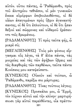 αὐτόν. οὗτοι πάντες, ὦ Ῥαδάμανθυ, πρὸς
τοῦ ἀλιτηρίου τεθνᾶσιν, οἱ μὲν γυναικῶν
ἕνεκα εὐμόρφων ἐπιβουλευθέντες, οἱ δὲ
υἱέων ἀπαγομένων πρὸς ὕβριν ἀγανακτή-
σαντες, οἱ δὲ ὅτι ἐπλούτουν, οἱ δὲ ὅτι ἦσαν
δεξιοὶ καὶ σώφρονες καὶ οὐδαμοῦ ἠρέσκο-
ντο τοῖς δρωμένοις.
{ΡΑ∆ΑΜΑΝΘΥΣ} Τί πρὸς ταῦτα φής, ὦ
μιαρὲ σύ;
{ΜΕΓΑΠΕΝΘΗΣ} Τοὺς μὲν φόνους εἴρ-
γασμαι οὓς λέγει, τὰ δ' ἄλλα πάντα, τὰς
μοιχείας καὶ τὰς τῶν ἐφήβων ὕβρεις καὶ
τὰς διαφθορὰς τῶν παρθένων, ταῦτα πάντα
Κυνίσκος μου κατεψεύσατο.
{ΚΥΝΙΣΚΟΣ} Οὐκοῦν καὶ τούτων, ὦ
Ῥαδάμανθυ, παρέξω σοι μάρτυρας.
{ΡΑ∆ΑΜΑΝΘΥΣ} Τίνας τούτους λέγεις;
{ΚΥΝΙΣΚΟΣ} Προσκάλει μοι, ὦ Ἑρμῆ,
τὸν λύχνον αὐτοῦ καὶ τὴν κλίνην· μαρτυρή-
σουσι γὰρ αὐτοὶ παρελθόντες, οἷα πράττο-
381
 