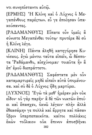 ντι συνηπίσταντο αὐτῷ.
{ΕΡΜΗΣ} Ἡ Κλίνη καὶ ὁ Λύχνος ὁ Με-
γαπένθους παρέςτων. εὖ γε ἐποίησαν ὑπα-
κούσαντες.
{ΡΑ∆ΑΜΑΝΘΥΣ} Εἴπατε οὖν ὑμεῖς ἃ
σύνιστε Μεγαπένθει τούτῳ· προτέρα δὲ σὺ
ἡ Κλίνη λέγε.
{ΚΛΙΝΗ} Πάντα ἀληθῆ κατηγόρησε Κυ-
νίσκος. ἐγὼ μέντοι ταῦτα εἰπεῖν, ὦ δέσπο-
τα Ῥαδάμανθυ, αἰσχύνομαι· τοιαῦτα ἦν ἃ
ἐπ' ἐμοῦ διεπράττετο.
{ΡΑ∆ΑΜΑΝΘΥΣ} Σαφέστατα μὲν οὖν
καταμαρτυρεῖς μηδὲ εἰπεῖν αὐτὰ ὑπομένου-
σα. καὶ σὺ δὲ ὁ Λύχνος ἤδη μαρτύρει.
{ΛΥΧΝΟΣ} Ἐγὼ τὰ μεθ' ἡμέραν μὲν οὐκ
εἶδον· οὐ γὰρ παρῆν· ἃ δὲ τῶν νυκτῶν ἐποί-
ει καὶ ἔπασχεν, ὀκνῶ λέγειν· πλὴν ἀλλὰ
ἐθεασάμην γε πολλὰ καὶ ἄρρητα καὶ πᾶσαν
ὕβριν ὑπερπεπαικότα. καίτοι πολλάκις
ἑκὼν τοὔλαιον οὐκ ἔπινον ἀποσβῆναι
382
 