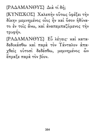 {ΡΑ∆ΑΜΑΝΘΥΣ} ∆ιὰ τί δή;
{ΚΥΝΙΣΚΟΣ} Χαλεπὴν οὕτως ὑφέξει τὴν
δίκην μεμνημένος οἷος ἦν καὶ ὅσον ἠδύνα-
το ἐν τοῖς ἄνω, καὶ ἀναπεμπαζόμενος τὴν
τρυφήν.
{ΡΑ∆ΑΜΑΝΘΥΣ} Εὖ λέγεις· καὶ κατα-
δεδικάσθω καὶ παρὰ τὸν Τάνταλον ἀπα-
χθεὶς οὑτοσὶ δεδέσθω, μεμνημένος ὧν
ἔπραξε παρὰ τὸν βίον.
384
 