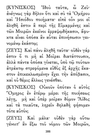 {ΚΥΝΙΣΚΟΣ} Ἰδοὺ ταῦτα, ὦ Ζεῦ·
ἀνέγνως γὰρ δῆλον ὅτι καὶ σὺ τὰ Ὁμήρου
καὶ Ἡσιόδου ποιήματα· εἰπὲ οὖν μοι εἰ
ἀληθῆ ἐστιν ἃ περὶ τῆς Εἱμαρμένης καὶ
τῶν Μοιρῶν ἐκεῖνοι ἐρραψῳδήκασιν, ἄφυ-
κτα εἶναι ὁπόσα ἂν αὗται ἐπινήσωσιν γει-
νομένῳ ἑκάστῳ;
{ΖΕΥΣ} Καὶ πάνυ ἀληθῆ ταῦτα· οὐδὲν γάρ
ἐστιν ὅ τι μὴ αἱ Μοῖραι διατάττουσιν,
ἀλλὰ πάντα ὁπόσα γίνεται, ὑπὸ τῷ τούτων
ἀτράκτῳ στρεφόμενα εὐθὺς ἐξ ἀρχῆς ἕκα-
στον ἐπικεκλωσμένην ἔχει τὴν ἀπόβασιν,
καὶ οὐ θέμις ἄλλως γενέσθαι.
{ΚΥΝΙΣΚΟΣ} Οὐκοῦν ὁπόταν ὁ αὐτὸς
Ὅμηρος ἐν ἑτέρῳ μέρει τῆς ποιήσεως
λέγῃ, μὴ καὶ ὑπὲρ μοῖραν δόμον Ἄϊδος
καὶ τὰ τοιαῦτα, ληρεῖν δηλαδὴ φήσομεν
τότε αὐτόν;
{ΖΕΥΣ} Καὶ μάλα· οὐδὲν γὰρ οὕτω
γένοιτ' ἂν ἔξω τοῦ νόμου τῶν Μοιρῶν,
386
 