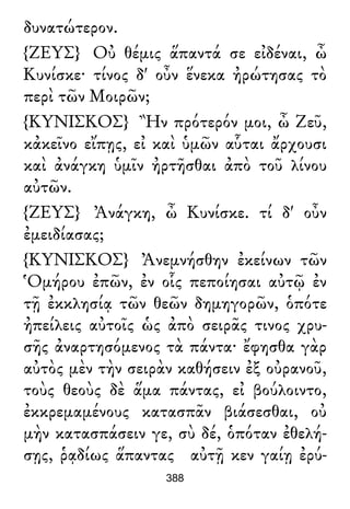 δυνατώτερον.
{ΖΕΥΣ} Οὐ θέμις ἅπαντά σε εἰδέναι, ὦ
Κυνίσκε· τίνος δ' οὖν ἕνεκα ἠρώτησας τὸ
περὶ τῶν Μοιρῶν;
{ΚΥΝΙΣΚΟΣ} Ἢν πρότερόν μοι, ὦ Ζεῦ,
κἀκεῖνο εἴπῃς, εἰ καὶ ὑμῶν αὗται ἄρχουσι
καὶ ἀνάγκη ὑμῖν ἠρτῆσθαι ἀπὸ τοῦ λίνου
αὐτῶν.
{ΖΕΥΣ} Ἀνάγκη, ὦ Κυνίσκε. τί δ' οὖν
ἐμειδίασας;
{ΚΥΝΙΣΚΟΣ} Ἀνεμνήσθην ἐκείνων τῶν
Ὁμήρου ἐπῶν, ἐν οἷς πεποίησαι αὐτῷ ἐν
τῇ ἐκκλησίᾳ τῶν θεῶν δημηγορῶν, ὁπότε
ἠπείλεις αὐτοῖς ὡς ἀπὸ σειρᾶς τινος χρυ-
σῆς ἀναρτησόμενος τὰ πάντα· ἔφησθα γὰρ
αὐτὸς μὲν τὴν σειρὰν καθήσειν ἐξ οὐρανοῦ,
τοὺς θεοὺς δὲ ἅμα πάντας, εἰ βούλοιντο,
ἐκκρεμαμένους κατασπᾶν βιάσεσθαι, οὐ
μὴν κατασπάσειν γε, σὺ δέ, ὁπόταν ἐθελή-
σῃς, ῥᾳδίως ἅπαντας αὐτῇ κεν γαίῃ ἐρύ-
388
 