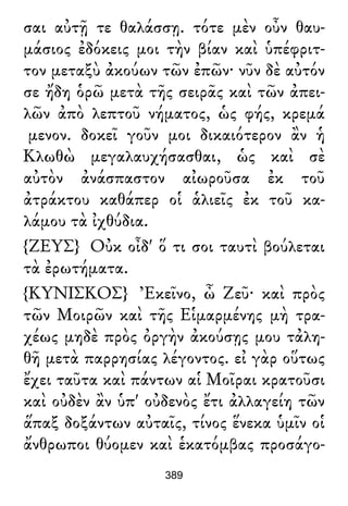 σαι αὐτῇ τε θαλάσσῃ. τότε μὲν οὖν θαυ-
μάσιος ἐδόκεις μοι τὴν βίαν καὶ ὑπέφριτ-
τον μεταξὺ ἀκούων τῶν ἐπῶν· νῦν δὲ αὐτόν
σε ἤδη ὁρῶ μετὰ τῆς σειρᾶς καὶ τῶν ἀπει-
λῶν ἀπὸ λεπτοῦ νήματος, ὡς φής, κρεμά
μενον. δοκεῖ γοῦν μοι δικαιότερον ἂν ἡ
Κλωθὼ μεγαλαυχήσασθαι, ὡς καὶ σὲ
αὐτὸν ἀνάσπαστον αἰωροῦσα ἐκ τοῦ
ἀτράκτου καθάπερ οἱ ἁλιεῖς ἐκ τοῦ κα-
λάμου τὰ ἰχθύδια.
{ΖΕΥΣ} Οὐκ οἶδ' ὅ τι σοι ταυτὶ βούλεται
τὰ ἐρωτήματα.
{ΚΥΝΙΣΚΟΣ} Ἐκεῖνο, ὦ Ζεῦ· καὶ πρὸς
τῶν Μοιρῶν καὶ τῆς Εἱμαρμένης μὴ τρα-
χέως μηδὲ πρὸς ὀργὴν ἀκούσῃς μου τἀλη-
θῆ μετὰ παρρησίας λέγοντος. εἰ γὰρ οὕτως
ἔχει ταῦτα καὶ πάντων αἱ Μοῖραι κρατοῦσι
καὶ οὐδὲν ἂν ὑπ' οὐδενὸς ἔτι ἀλλαγείη τῶν
ἅπαξ δοξάντων αὐταῖς, τίνος ἕνεκα ὑμῖν οἱ
ἄνθρωποι θύομεν καὶ ἑκατόμβας προσάγο-
389
 