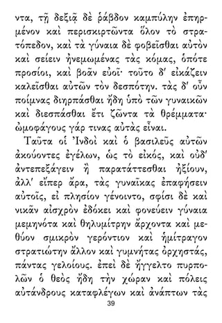 ντα, τῇ δεξιᾷ δὲ ῥάβδον καμπύλην ἐπηρ-
μένον καὶ περισκιρτῶντα ὅλον τὸ στρα-
τόπεδον, καὶ τὰ γύναια δὲ φοβεῖσθαι αὐτὸν
καὶ σείειν ἠνεμωμένας τὰς κόμας, ὁπότε
προσίοι, καὶ βοᾶν εὐοῖ· τοῦτο δ' εἰκάζειν
καλεῖσθαι αὐτῶν τὸν δεσπότην. τὰς δ' οὖν
ποίμνας διηρπάσθαι ἤδη ὑπὸ τῶν γυναικῶν
καὶ διεσπάσθαι ἔτι ζῶντα τὰ θρέμματα·
ὠμοφάγους γάρ τινας αὐτὰς εἶναι.
Ταῦτα οἱ Ἰνδοὶ καὶ ὁ βασιλεῦς αὐτῶν
ἀκούοντες ἐγέλων, ὡς τὸ εἰκός, καὶ οὐδ'
ἀντεπεξάγειν ἢ παρατάττεσθαι ἠξίουν,
ἀλλ' εἴπερ ἄρα, τὰς γυναῖκας ἐπαφήσειν
αὐτοῖς, εἰ πλησίον γένοιντο, σφίσι δὲ καὶ
νικᾶν αἰσχρὸν ἐδόκει καὶ φονεύειν γύναια
μεμηνότα καὶ θηλυμίτρην ἄρχοντα καὶ με-
θύον σμικρὸν γερόντιον καὶ ἡμίτραγον
στρατιώτην ἄλλον καὶ γυμνήτας ὀρχηστάς,
πάντας γελοίους. ἐπεὶ δὲ ἤγγελτο πυρπο-
λῶν ὁ θεὸς ἤδη τὴν χώραν καὶ πόλεις
αὐτάνδρους καταφλέγων καὶ ἀνάπτων τὰς
39
 