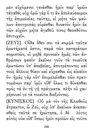 μεν εὐχόμενοι γενέσθαι ἡμῖν παρ' ὑμῶν
τἀγαθά; οὐχ ὁρῶ γὰρ ὅ τι ἂν ἀπολαύσαιμεν
τῆς ἐπιμελείας ταύτης, εἰ μήτε τῶν φαύ-
λων ἀποτροπὰς εὑρέσθαι δυνατὸν ἡμῖν ἐκ
τῶν εὐχῶν μήτε ἀγαθοῦ τινος θεοσδότου
ἐπιτυχεῖν.
{ΖΕΥΣ} Οἶδα ὅθεν σοι τὰ κομψὰ ταῦτα
ἐρωτήματά ἐστιν, παρὰ τῶν καταράτων
σοφιστῶν, οἳ μηδὲ προνοεῖν ἡμᾶς τῶν ἀν-
θρώπων φασίν· ἐκεῖνοι γοῦν τὰ τοιαῦτα
ἐρωτῶσιν ὑπ' ἀσεβείας, ἀποτρέποντες καὶ
τοὺς ἄλλους θύειν καὶ εὔχεσθαι ὡς εἰκαῖον
ὄν· ἡμᾶς γὰρ οὔτ' ἐπιμελεῖσθαι τῶν πρατ-
τομένων παρ' ὑμῖν οὔθ' ὅλως τι δύνασθαι
πρὸς τὰ ἐν τῇ γῇ πράγματα. πλὴν οὐ χαι-
ρήσουσί γε τὰ τοιαῦτα διεξιόντες.
{ΚΥΝΙΣΚΟΣ} Οὐ μὰ τὸν τῆς Κλωθοῦς
ἄτρακτον, ὦ Ζεῦ, οὐχ ὑπ' ἐκείνων ἀναπει-
σθεὶς ταῦτά σε ἠρώτησα, ὁ δὲ λόγος
αὐτὸς οὐκ οἶδ' ὅπως ἡμῖν προϊὼν εἰς τοῦτο
390
 