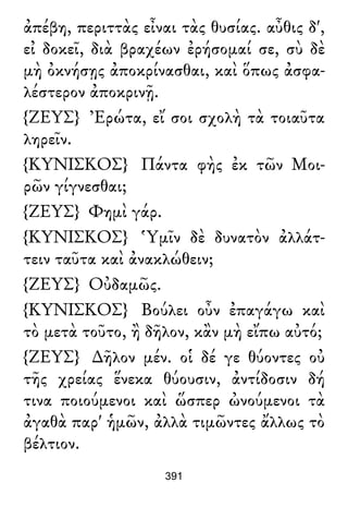 ἀπέβη, περιττὰς εἶναι τὰς θυσίας. αὖθις δ',
εἰ δοκεῖ, διὰ βραχέων ἐρήσομαί σε, σὺ δὲ
μὴ ὀκνήσῃς ἀποκρίνασθαι, καὶ ὅπως ἀσφα-
λέστερον ἀποκρινῇ.
{ΖΕΥΣ} Ἐρώτα, εἴ σοι σχολὴ τὰ τοιαῦτα
ληρεῖν.
{ΚΥΝΙΣΚΟΣ} Πάντα φὴς ἐκ τῶν Μοι-
ρῶν γίγνεσθαι;
{ΖΕΥΣ} Φημὶ γάρ.
{ΚΥΝΙΣΚΟΣ} Ὑμῖν δὲ δυνατὸν ἀλλάτ-
τειν ταῦτα καὶ ἀνακλώθειν;
{ΖΕΥΣ} Οὐδαμῶς.
{ΚΥΝΙΣΚΟΣ} Βούλει οὖν ἐπαγάγω καὶ
τὸ μετὰ τοῦτο, ἢ δῆλον, κἂν μὴ εἴπω αὐτό;
{ΖΕΥΣ} ∆ῆλον μέν. οἱ δέ γε θύοντες οὐ
τῆς χρείας ἕνεκα θύουσιν, ἀντίδοσιν δή
τινα ποιούμενοι καὶ ὥσπερ ὠνούμενοι τὰ
ἀγαθὰ παρ' ἡμῶν, ἀλλὰ τιμῶντες ἄλλως τὸ
βέλτιον.
391
 