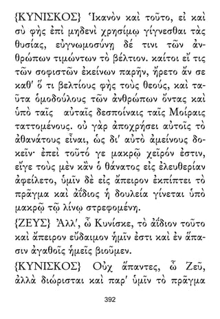 {ΚΥΝΙΣΚΟΣ} Ἱκανὸν καὶ τοῦτο, εἰ καὶ
σὺ φὴς ἐπὶ μηδενὶ χρησίμῳ γίγνεσθαι τὰς
θυσίας, εὐγνωμοσύνῃ δέ τινι τῶν ἀν-
θρώπων τιμώντων τὸ βέλτιον. καίτοι εἴ τις
τῶν σοφιστῶν ἐκείνων παρῆν, ἤρετο ἄν σε
καθ' ὅ τι βελτίους φὴς τοὺς θεούς, καὶ τα-
ῦτα ὁμοδούλους τῶν ἀνθρώπων ὄντας καὶ
ὑπὸ ταῖς αὐταῖς δεσποίναις ταῖς Μοίραις
ταττομένους. οὐ γὰρ ἀποχρήσει αὐτοῖς τὸ
ἀθανάτους εἶναι, ὡς δι' αὐτὸ ἀμείνους δο-
κεῖν· ἐπεὶ τοῦτό γε μακρῷ χεῖρόν ἐστιν,
εἴγε τοὺς μὲν κἂν ὁ θάνατος εἰς ἐλευθερίαν
ἀφείλετο, ὑμῖν δὲ εἰς ἄπειρον ἐκπίπτει τὸ
πρᾶγμα καὶ ἀΐδιος ἡ δουλεία γίνεται ὑπὸ
μακρῷ τῷ λίνῳ στρεφομένη.
{ΖΕΥΣ} Ἀλλ', ὦ Κυνίσκε, τὸ ἀΐδιον τοῦτο
καὶ ἄπειρον εὔδαιμον ἡμῖν ἐστι καὶ ἐν ἅπα-
σιν ἀγαθοῖς ἡμεῖς βιοῦμεν.
{ΚΥΝΙΣΚΟΣ} Οὐχ ἅπαντες, ὦ Ζεῦ,
ἀλλὰ διώρισται καὶ παρ' ὑμῖν τὸ πρᾶγμα
392
 