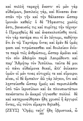 καὶ πολλὴ ταραχὴ ἔνεστι· σὺ μὲν γὰρ
εὐδαίμων, βασιλεὺς γάρ, καὶ δύνασαι ἀνα-
σπᾶν τὴν γῆν καὶ τὴν θάλασσαν ὥσπερ
ἱμονιὰν καθείς· ὁ δὲ Ἥφαιστος χωλός
ἐστι, βαναυσός τις καὶ πυρίτης τὴν τέχνην·
ὁ Προμηθεὺς δὲ καὶ ἀνεσκολοπίσθη ποτέ.
τὸν γὰρ πατέρα σου τί ἂν λέγοιμι, πεδήτην
ἔτι ἐν τῷ Ταρτάρῳ ὄντα; καὶ ἐρᾶν δὲ ὑμᾶς
φασι καὶ τιτρώσκεσθαι καὶ δουλεύειν ἐνίο-
τε παρὰ τοῖς ἀνθρώποις, ὥσπερ ἀμέλει καὶ
τὸν σὸν ἀδελφὸν παρὰ Λαομέδοντι καὶ
παρ' Ἀδμήτῳ τὸν Ἀπόλλω. ταῦτα δέ μοι
οὐ πάνυ εὐδαίμονα δοκεῖ, ἀλλ' ἐοίκασιν
ὑμῶν οἱ μέν τινες εὐτυχεῖς τε καὶ εὔμοιροι
εἶναι, οἱ δὲ ἔμπαλιν· ἐῶ γὰρ λέγειν, ὅτι καὶ
λῃστεύεσθε ὥσπερ ἡμεῖς καὶ περισυλᾶσθε
ὑπὸ τῶν ἱεροσύλων καὶ ἐκ πλουσιωτάτων
πενέστατοι ἐν ἀκαρεῖ γίγνεσθε· πολλοὶ δὲ
καὶ κατεχωνεύθησαν ἤδη χρυσοῖ ἢ ἀργυροῖ
ὄντες, οἷς τοῦτο εἵμαρτο δηλαδή.
{ΖΕΥΣ} Ὁρᾷς; ταῦτ' ἤδη ὑβριστικά, ὦ
393
 