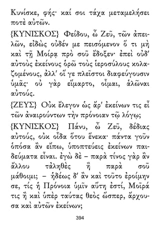 Κυνίσκε, φής· καί σοι τάχα μεταμελήσει
ποτὲ αὐτῶν.
{ΚΥΝΙΣΚΟΣ} Φείδου, ὦ Ζεῦ, τῶν ἀπει-
λῶν, εἰδὼς οὐδέν με πεισόμενον ὅ τι μὴ
καὶ τῇ Μοίρᾳ πρὸ σοῦ ἔδοξεν· ἐπεὶ οὐδ'
αὐτοὺς ἐκείνους ὁρῶ τοὺς ἱεροσύλους κολα-
ζομένους, ἀλλ' οἵ γε πλεῖστοι διαφεύγουσιν
ὑμᾶς· οὐ γὰρ εἵμαρτο, οἶμαι, ἁλῶναι
αὐτούς.
{ΖΕΥΣ} Οὐκ ἔλεγον ὡς ἄρ' ἐκείνων τις εἶ
τῶν ἀναιρούντων τὴν πρόνοιαν τῷ λόγῳ;
{ΚΥΝΙΣΚΟΣ} Πάνυ, ὦ Ζεῦ, δέδιας
αὐτούς, οὐκ οἶδα ὅτου ἕνεκα· πάντα γοῦν
ὁπόσα ἂν εἴπω, ὑποπτεύεις ἐκείνων παι-
δεύματα εἶναι. ἐγὼ δὲ – παρὰ τίνος γὰρ ἂν
ἄλλου τἀληθὲς ἢ παρὰ σοῦ
μάθοιμι; – ἡδέως δ' ἂν καὶ τοῦτο ἐροίμην
σε, τίς ἡ Πρόνοια ὑμῖν αὕτη ἐστί, Μοῖρά
τις ἢ καὶ ὑπὲρ ταύτας θεὸς ὥσπερ, ἄρχου-
σα καὶ αὐτῶν ἐκείνων;
394
 