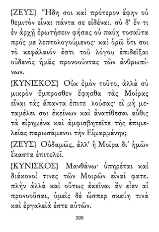 {ΖΕΥΣ} Ἤδη σοι καὶ πρότερον ἔφην οὐ
θεμιτὸν εἶναι πάντα σε εἰδέναι. σὺ δ' ἕν τι
ἐν ἀρχῇ ἐρωτήσειν φήσας οὐ παύῃ τοσαῦτα
πρός με λεπτολογούμενος· καὶ ὁρῶ ὅτι σοι
τὸ κεφάλαιόν ἐστι τοῦ λόγου ἐπιδεῖξαι
οὐδενὸς ἡμᾶς προνοοῦντας τῶν ἀνθρωπί-
νων.
{ΚΥΝΙΣΚΟΣ} Οὐκ ἐμὸν τοῦτο, ἀλλὰ σὺ
μικρὸν ἔμπροσθεν ἔφησθα τὰς Μοίρας
εἶναι τὰς ἅπαντα ἐπιτε λούσας· εἰ μὴ με-
ταμέλει σοι ἐκείνων καὶ ἀνατίθεσαι αὖθις
τὰ εἰρημένα καὶ ἀμφισβητεῖτε τῆς ἐπιμε-
λείας παρωσάμενοι τὴν Εἱμαρμένην;
{ΖΕΥΣ} Οὐδαμῶς, ἀλλ' ἡ Μοῖρα δι' ἡμῶν
ἕκαστα ἐπιτελεῖ.
{ΚΥΝΙΣΚΟΣ} Μανθάνω· ὑπηρέται καὶ
διάκονοί τινες τῶν Μοιρῶν εἶναί φατε.
πλὴν ἀλλὰ καὶ οὕτως ἐκεῖναι ἂν εἶεν αἱ
προνοοῦσαι, ὑμεῖς δὲ ὥσπερ σκεύη τινὰ
καὶ ἐργαλεῖά ἐστε αὐτῶν.
395
 