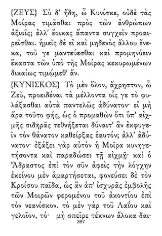 {ΖΕΥΣ} Σὺ δ' ἤδη, ὦ Κυνίσκε, οὐδὲ τὰς
Μοίρας τιμᾶσθαι πρὸς τῶν ἀνθρώπων
ἀξιοῖς; ἀλλ' ἔοικας ἅπαντα συγχεῖν προαι-
ρεῖσθαι. ἡμεῖς δὲ εἰ καὶ μηδενὸς ἄλλου ἕνε-
κα, τοῦ γε μαντεύεσθαι καὶ προμηνύειν
ἕκαστα τῶν ὑπὸ τῆς Μοίρας κεκυρωμένων
δικαίως τιμῴμεθ' ἄν.
{ΚΥΝΙΣΚΟΣ} Τὸ μὲν ὅλον, ἄχρηστον, ὦ
Ζεῦ, προειδέναι τὰ μέλλοντα οἷς γε τὸ φυ-
λάξασθαι αὐτὰ παντελῶς ἀδύνατον· εἰ μὴ
ἄρα τοῦτο φής, ὡς ὁ προμαθὼν ὅτι ὑπ' αἰχ-
μῆς σιδηρᾶς τεθνήξεται δύναιτ' ἂν ἐκφυγε-
ῖν τὸν θάνατον καθείρξας ἑαυτόν; ἀλλ' ἀδύ-
νατον· ἐξάξει γὰρ αὐτὸν ἡ Μοῖρα κυνηγε-
τήσοντα καὶ παραδώσει τῇ αἰχμῇ· καὶ ὁ
Ἄδραστος ἐπὶ τὸν σῦν ἀφεὶς τὴν λόγχην
ἐκείνου μὲν ἁμαρτήσεται, φονεύσει δὲ τὸν
Κροίσου παῖδα, ὡς ἂν ἀπ' ἰσχυρᾶς ἐμβολῆς
τῶν Μοιρῶν φερομένου τοῦ ἀκοντίου ἐπὶ
τὸν νεανίσκον. τὸ μὲν γὰρ τοῦ Λαΐου καὶ
γελοῖον, τό· μὴ σπεῖρε τέκνων ἄλοκα δαι-
397
 