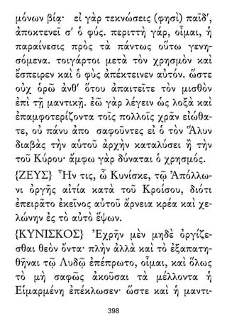 μόνων βίᾳ· εἰ γὰρ τεκνώσεις (φησὶ) παῖδ',
ἀποκτενεῖ σ' ὁ φύς. περιττὴ γάρ, οἶμαι, ἡ
παραίνεσις πρὸς τὰ πάντως οὕτω γενη-
σόμενα. τοιγάρτοι μετὰ τὸν χρησμὸν καὶ
ἔσπειρεν καὶ ὁ φὺς ἀπέκτεινεν αὐτόν. ὥστε
οὐχ ὁρῶ ἀνθ' ὅτου ἀπαιτεῖτε τὸν μισθὸν
ἐπὶ τῇ μαντικῇ. ἐῶ γὰρ λέγειν ὡς λοξὰ καὶ
ἐπαμφοτερίζοντα τοῖς πολλοῖς χρᾶν εἰώθα-
τε, οὐ πάνυ ἀπο σαφοῦντες εἰ ὁ τὸν Ἅλυν
διαβὰς τὴν αὑτοῦ ἀρχὴν καταλύσει ἢ τὴν
τοῦ Κύρου· ἄμφω γὰρ δύναται ὁ χρησμός.
{ΖΕΥΣ} Ἦν τις, ὦ Κυνίσκε, τῷ Ἀπόλλω-
νι ὀργῆς αἰτία κατὰ τοῦ Κροίσου, διότι
ἐπειρᾶτο ἐκεῖνος αὐτοῦ ἄρνεια κρέα καὶ χε-
λώνην ἐς τὸ αὐτὸ ἕψων.
{ΚΥΝΙΣΚΟΣ} Ἐχρῆν μὲν μηδὲ ὀργίζε-
σθαι θεὸν ὄντα· πλὴν ἀλλὰ καὶ τὸ ἐξαπατη-
θῆναι τῷ Λυδῷ ἐπέπρωτο, οἶμαι, καὶ ὅλως
τὸ μὴ σαφῶς ἀκοῦσαι τὰ μέλλοντα ἡ
Εἱμαρμένη ἐπέκλωσεν· ὥστε καὶ ἡ μαντι-
398
 