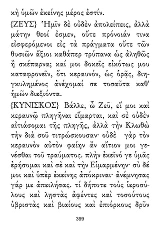 κὴ ὑμῶν ἐκείνης μέρος ἐστίν.
{ΖΕΥΣ} Ἡμῖν δὲ οὐδὲν ἀπολείπεις, ἀλλὰ
μάτην θεοί ἐσμεν, οὔτε πρόνοιάν τινα
εἰσφερόμενοι εἰς τὰ πράγματα οὔτε τῶν
θυσιῶν ἄξιοι καθάπερ τρύπανα ὡς ἀληθῶς
ἢ σκέπαρνα; καί μοι δοκεῖς εἰκότως μου
καταφρονεῖν, ὅτι κεραυνόν, ὡς ὁρᾷς, διη-
γκυλημένος ἀνέχομαί σε τοσαῦτα καθ'
ἡμῶν διεξιόντα.
{ΚΥΝΙΣΚΟΣ} Βάλλε, ὦ Ζεῦ, εἴ μοι καὶ
κεραυνῷ πληγῆναι εἵμαρται, καὶ σὲ οὐδὲν
αἰτιάσομαι τῆς πληγῆς, ἀλλὰ τὴν Κλωθὼ
τὴν διὰ σοῦ τιτρώσκουσαν· οὐδὲ γὰρ τὸν
κεραυνὸν αὐτὸν φαίην ἂν αἴτιον μοι γε-
νέσθαι τοῦ τραύματος. πλὴν ἐκεῖνό γε ὑμᾶς
ἐρήσομαι καὶ σὲ καὶ τὴν Εἱμαρμένην· σὺ δέ
μοι καὶ ὑπὲρ ἐκείνης ἀπόκριναι· ἀνέμνησας
γάρ με ἀπειλήσας. τί δήποτε τοὺς ἱεροσύ-
λους καὶ λῃστὰς ἀφέντες καὶ τοσούτους
ὑβριστὰς καὶ βιαίους καὶ ἐπιόρκους δρῦν
399
 