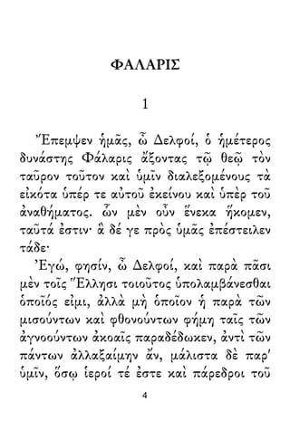 ΦΑΛΑΡΙΣ
1
Ἔπεμψεν ἡμᾶς, ὦ ∆ελφοί, ὁ ἡμέτερος
δυνάστης Φάλαρις ἄξοντας τῷ θεῷ τὸν
ταῦρον τοῦτον καὶ ὑμῖν διαλεξομένους τὰ
εἰκότα ὑπέρ τε αὐτοῦ ἐκείνου καὶ ὑπὲρ τοῦ
ἀναθήματος. ὧν μὲν οὖν ἕνεκα ἥκομεν,
ταῦτά ἐστιν· ἃ δέ γε πρὸς ὑμᾶς ἐπέστειλεν
τάδε·
Ἐγώ, φησίν, ὦ ∆ελφοί, καὶ παρὰ πᾶσι
μὲν τοῖς Ἕλλησι τοιοῦτος ὑπολαμβάνεσθαι
ὁποῖός εἰμι, ἀλλὰ μὴ ὁποῖον ἡ παρὰ τῶν
μισούντων καὶ φθονούντων φήμη ταῖς τῶν
ἀγνοούντων ἀκοαῖς παραδέδωκεν, ἀντὶ τῶν
πάντων ἀλλαξαίμην ἄν, μάλιστα δὲ παρ'
ὑμῖν, ὅσῳ ἱεροί τέ ἐστε καὶ πάρεδροι τοῦ
4
 